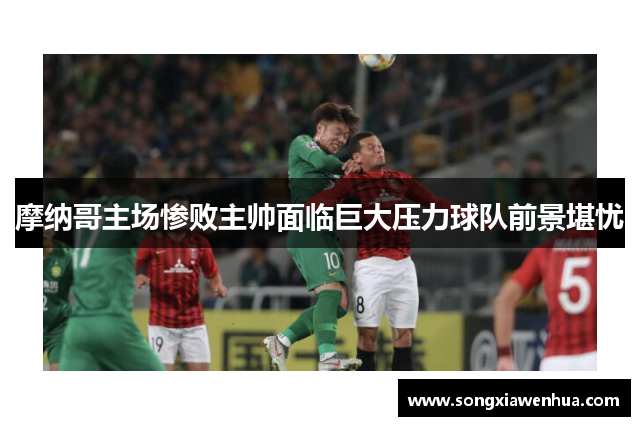 摩纳哥主场惨败主帅面临巨大压力球队前景堪忧