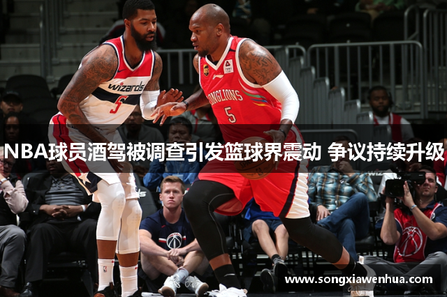 NBA球员酒驾被调查引发篮球界震动 争议持续升级