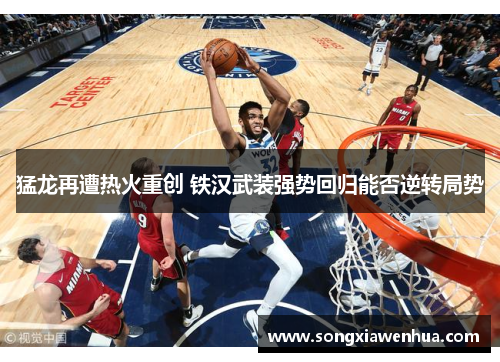 猛龙再遭热火重创 铁汉武装强势回归能否逆转局势