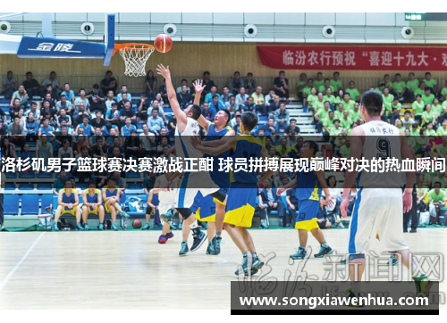 洛杉矶男子篮球赛决赛激战正酣 球员拼搏展现巅峰对决的热血瞬间