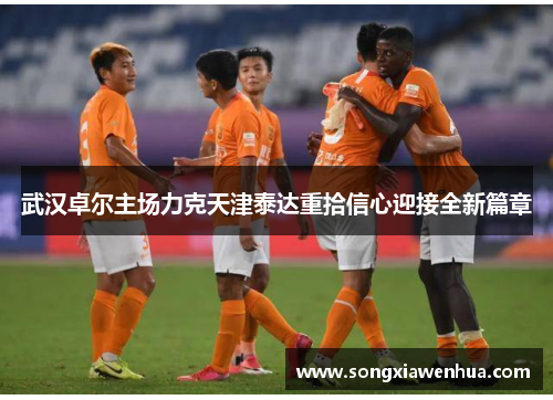 武汉卓尔主场力克天津泰达重拾信心迎接全新篇章