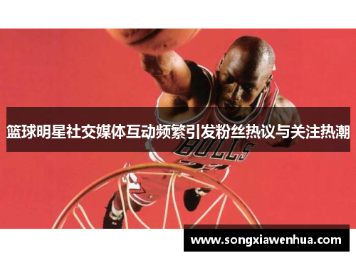 篮球明星社交媒体互动频繁引发粉丝热议与关注热潮