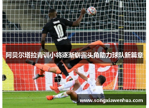 阿贝尔塔拉青训小将逐渐崭露头角助力球队新篇章