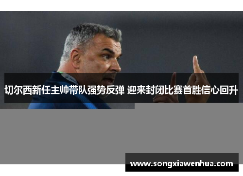 切尔西新任主帅带队强势反弹 迎来封闭比赛首胜信心回升