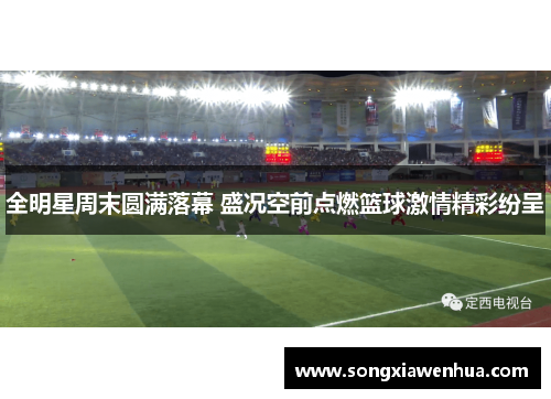 全明星周末圆满落幕 盛况空前点燃篮球激情精彩纷呈
