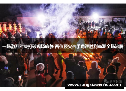 一场激烈对决打破现场寂静 两位顶尖选手角逐胜利高潮全场沸腾