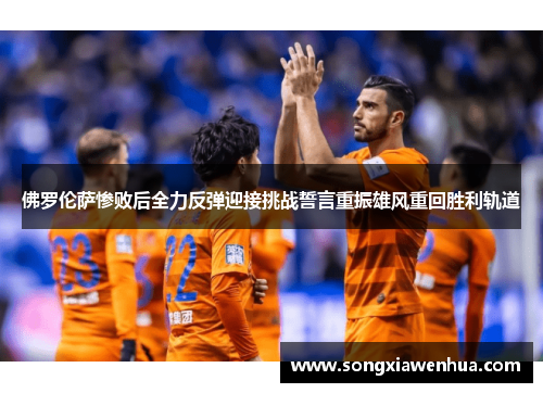 佛罗伦萨惨败后全力反弹迎接挑战誓言重振雄风重回胜利轨道